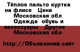 Тёплое пальто-куртка на флисе › Цена ­ 1 000 - Московская обл. Одежда, обувь и аксессуары » Другое   . Московская обл.